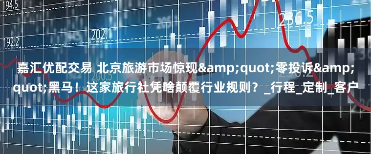 嘉汇优配交易 北京旅游市场惊现&quot;零投诉&quot;黑马！这家旅行社凭啥颠覆行业规则？_行程_定制_客户