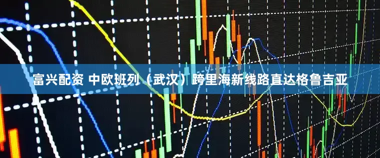富兴配资 中欧班列（武汉）跨里海新线路直达格鲁吉亚