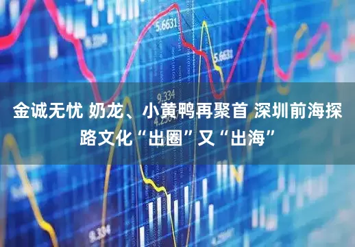 金诚无忧 奶龙、小黄鸭再聚首 深圳前海探路文化“出圈”又“出海”