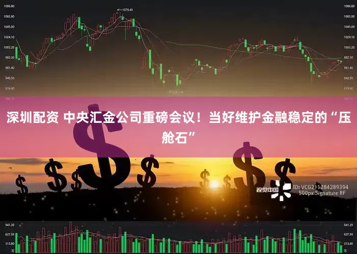 深圳配资 中央汇金公司重磅会议！当好维护金融稳定的“压舱石”