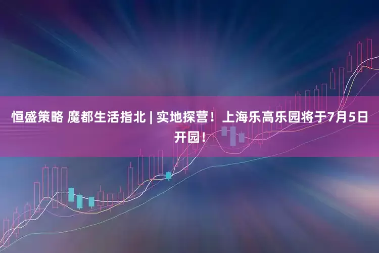 恒盛策略 魔都生活指北 | 实地探营！上海乐高乐园将于7月5日开园！