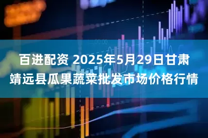 百进配资 2025年5月29日甘肃靖远县瓜果蔬菜批发市场价格行情