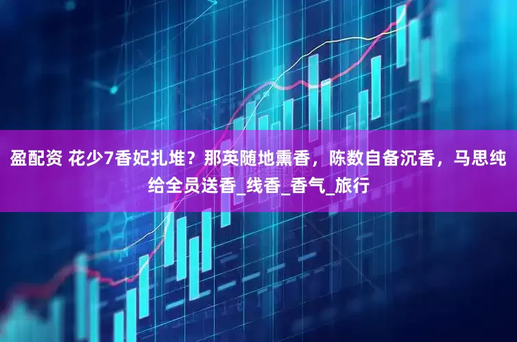 盈配资 花少7香妃扎堆？那英随地熏香，陈数自备沉香，马思纯给全员送香_线香_香气_旅行