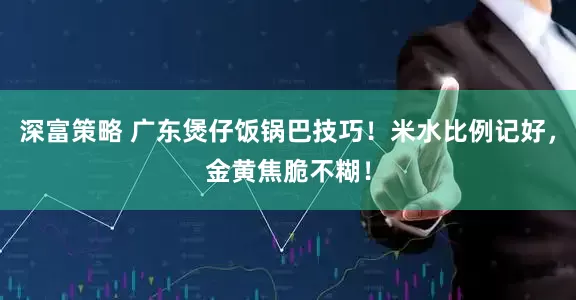 深富策略 广东煲仔饭锅巴技巧！米水比例记好，金黄焦脆不糊！
