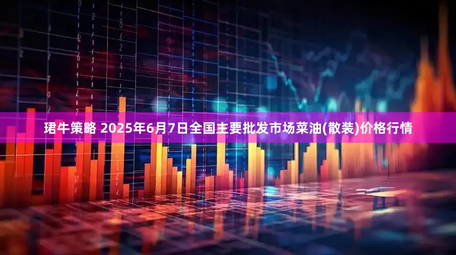 珺牛策略 2025年6月7日全国主要批发市场菜油(散装)价格行情
