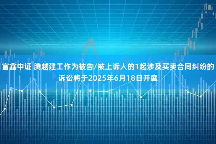 富鑫中证 腾越建工作为被告/被上诉人的1起涉及买卖合同纠纷的诉讼将于2025年6月18日开庭