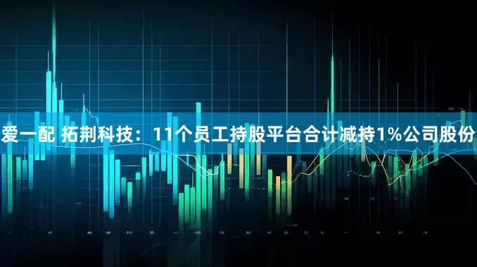 爱一配 拓荆科技：11个员工持股平台合计减持1%公司股份