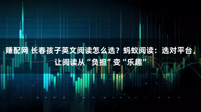 赚配网 长春孩子英文阅读怎么选？蚂蚁阅读：选对平台，让阅读从“负担”变“乐趣”